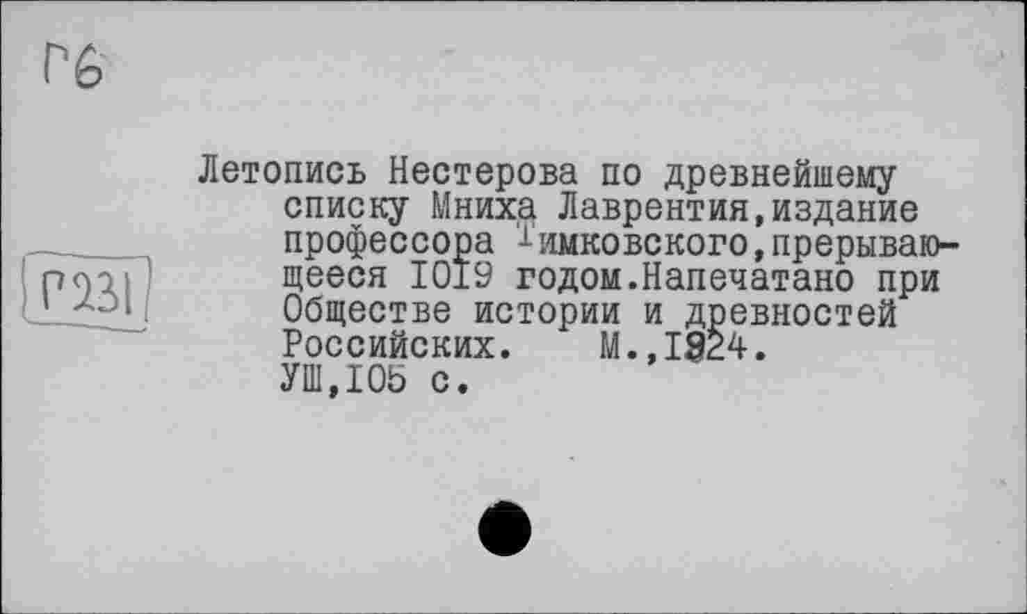 ﻿рві
Летопись Нестерова по древнейшему списку Мниха Лаврентия,издание профессора '^имковского,прерывающееся 1019 годом.Напечатано при Обществе истории и древностей Российских. м.,1924. УШ,105 с.